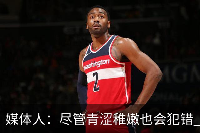 媒体人：尽管青涩稚嫩也会犯错 但他们依旧是纸面天赋更强的球队